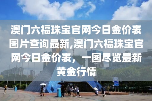 澳门六福珠宝官网今日金价表图片查询最新,澳门六福珠宝官网今日金价表，一图尽览最新黄金行情