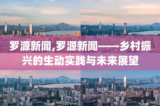 罗源新闻,罗源新闻——乡村振兴的生动实践与未来展望