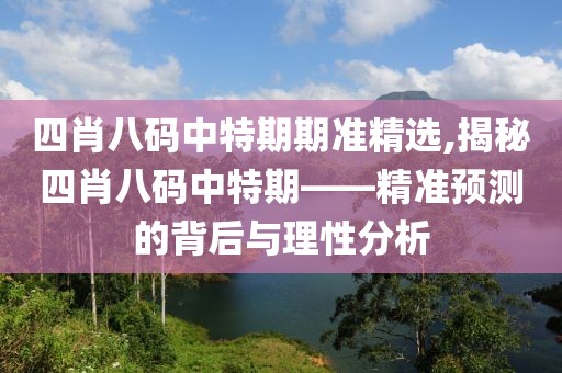 四肖八码中特期期准精选,揭秘四肖八码中特期——精准预测的背后与理性分析