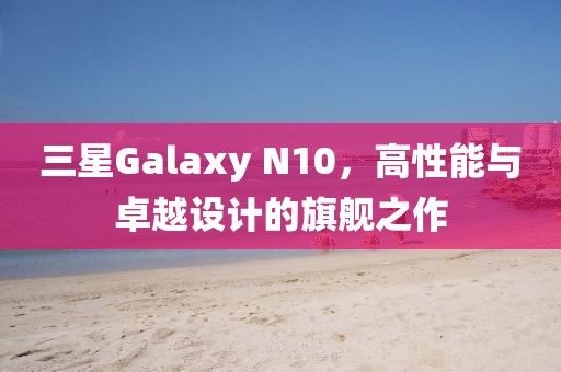 三星Galaxy N10，高性能与卓越设计的旗舰之作
