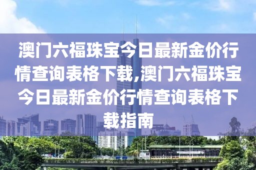 澳门六福珠宝今日最新金价行情查询表格下载,澳门六福珠宝今日最新金价行情查询表格下载指南