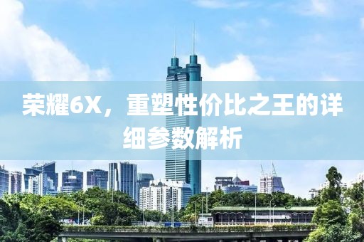 荣耀6X，重塑性价比之王的详细参数解析
