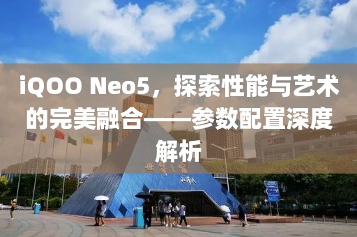 iQOO Neo5，探索性能与艺术的完美融合——参数配置深度解析