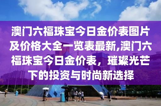 澳门六福珠宝今日金价表图片及价格大全一览表最新,澳门六福珠宝今日金价表，璀璨光芒下的投资与时尚新选择