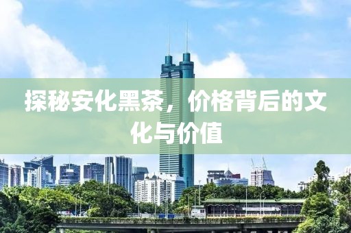 探秘安化黑茶，价格背后的文化与价值