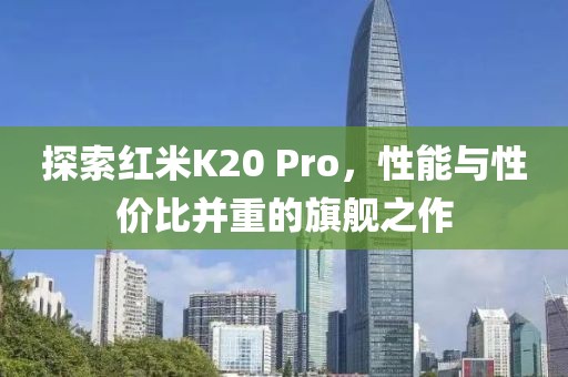 探索红米K20 Pro，性能与性价比并重的旗舰之作
