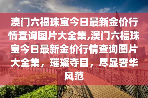 澳门六福珠宝今日最新金价行情查询图片大全集,澳门六福珠宝今日最新金价行情查询图片大全集，璀璨夺目，尽显奢华风范