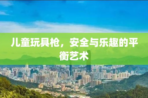 儿童玩具枪，安全与乐趣的平衡艺术