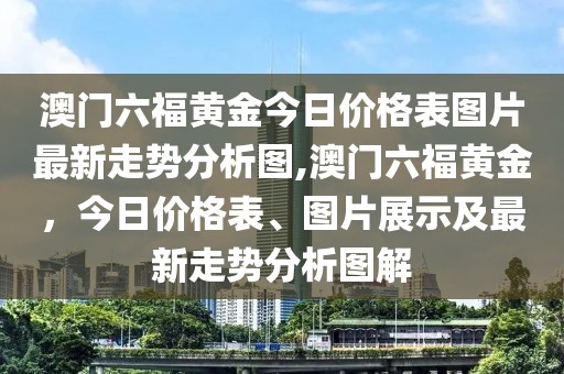 澳门六福黄金今日价格表图片最新走势分析图,澳门六福黄金，今日价格表、图片展示及最新走势分析图解