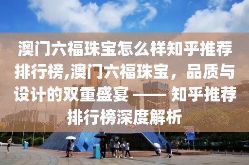 澳门六福珠宝怎么样知乎推荐排行榜,澳门六福珠宝，品质与设计的双重盛宴 —— 知乎推荐排行榜深度解析