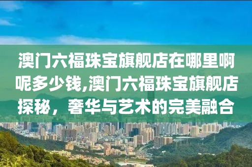 澳门六福珠宝旗舰店在哪里啊呢多少钱,澳门六福珠宝旗舰店探秘，奢华与艺术的完美融合