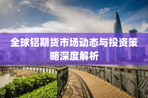 全球铝期货市场动态与投资策略深度解析