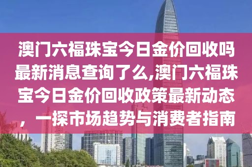 澳门六福珠宝今日金价回收吗最新消息查询了么,澳门六福珠宝今日金价回收政策最新动态，一探市场趋势与消费者指南