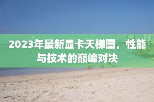 2023年最新显卡天梯图，性能与技术的巅峰对决