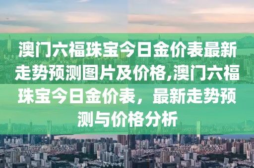 澳门六福珠宝今日金价表最新走势预测图片及价格,澳门六福珠宝今日金价表，最新走势预测与价格分析