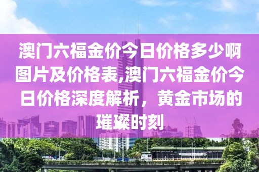 澳门六福金价今日价格多少啊图片及价格表,澳门六福金价今日价格深度解析，黄金市场的璀璨时刻