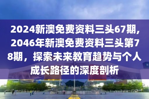 2024新澳免费资料三头67期,2046年新澳免费资料三头第78期，探索未来教育趋势与个人成长路径的深度剖析