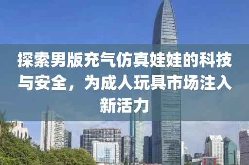 探索男版充气仿真娃娃的科技与安全，为成人玩具市场注入新活力