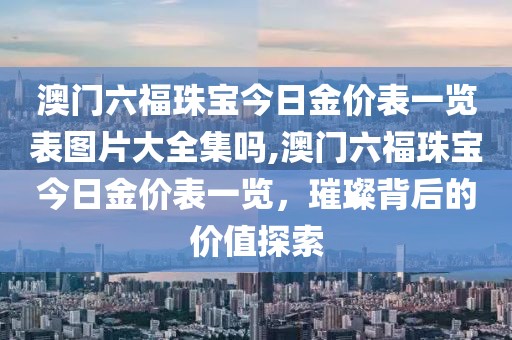 澳门六福珠宝今日金价表一览表图片大全集吗,澳门六福珠宝今日金价表一览，璀璨背后的价值探索