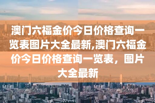 澳门六福金价今日价格查询一览表图片大全最新,澳门六福金价今日价格查询一览表，图片大全最新