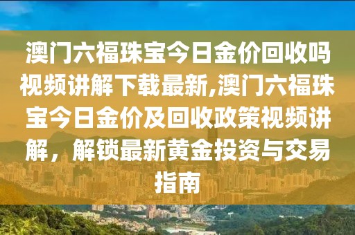 澳门六福珠宝今日金价回收吗视频讲解下载最新,澳门六福珠宝今日金价及回收政策视频讲解，解锁最新黄金投资与交易指南