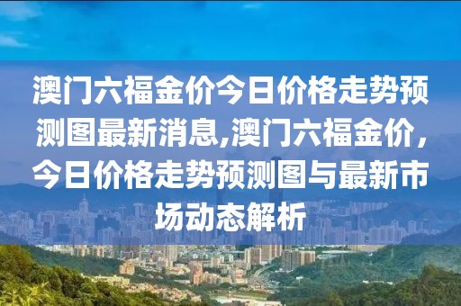 澳门六福金价今日价格走势预测图最新消息,澳门六福金价，今日价格走势预测图与最新市场动态解析