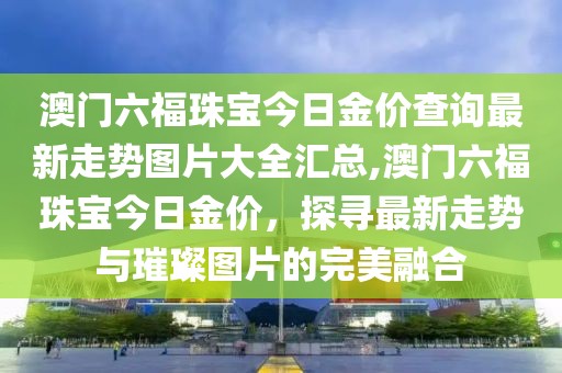 澳门六福珠宝今日金价查询最新走势图片大全汇总,澳门六福珠宝今日金价，探寻最新走势与璀璨图片的完美融合