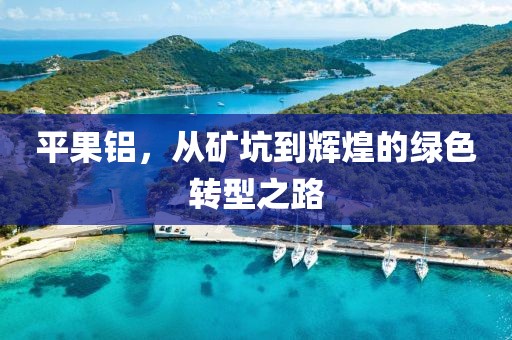 平果铝，从矿坑到辉煌的绿色转型之路