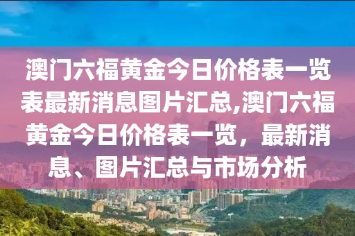 澳门六福黄金今日价格表一览表最新消息图片汇总,澳门六福黄金今日价格表一览，最新消息、图片汇总与市场分析