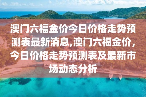澳门六福金价今日价格走势预测表最新消息,澳门六福金价，今日价格走势预测表及最新市场动态分析