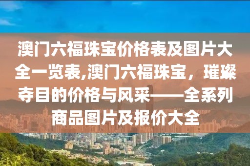 澳门六福珠宝价格表及图片大全一览表,澳门六福珠宝，璀璨夺目的价格与风采——全系列商品图片及报价大全