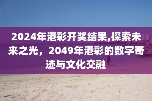 2024年港彩开奖结果,探索未来之光，2049年港彩的数字奇迹与文化交融