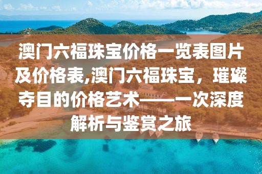 澳门六福珠宝价格一览表图片及价格表,澳门六福珠宝，璀璨夺目的价格艺术——一次深度解析与鉴赏之旅