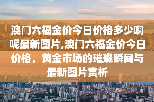 澳门六福金价今日价格多少啊呢最新图片,澳门六福金价今日价格，黄金市场的璀璨瞬间与最新图片赏析