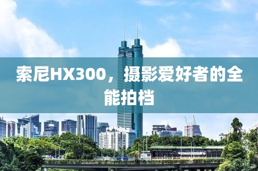 索尼HX300，摄影爱好者的全能拍档