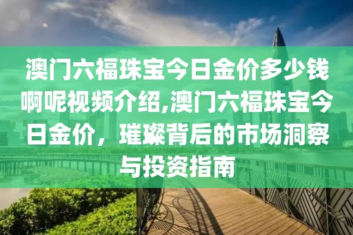 澳门六福珠宝今日金价多少钱啊呢视频介绍,澳门六福珠宝今日金价，璀璨背后的市场洞察与投资指南