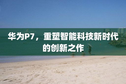 华为P7，重塑智能科技新时代的创新之作