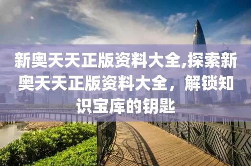 新奥天天正版资料大全,探索新奥天天正版资料大全，解锁知识宝库的钥匙