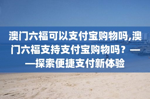 澳门六福可以支付宝购物吗,澳门六福支持支付宝购物吗？——探索便捷支付新体验