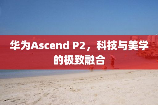 华为Ascend P2，科技与美学的极致融合