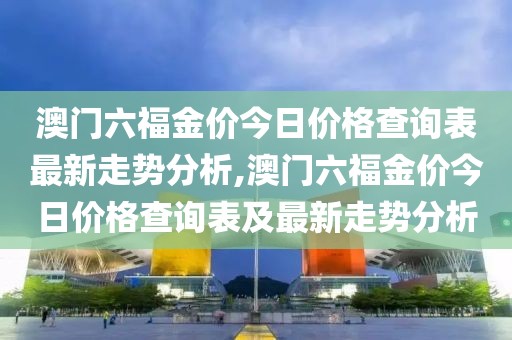 澳门六福金价今日价格查询表最新走势分析,澳门六福金价今日价格查询表及最新走势分析