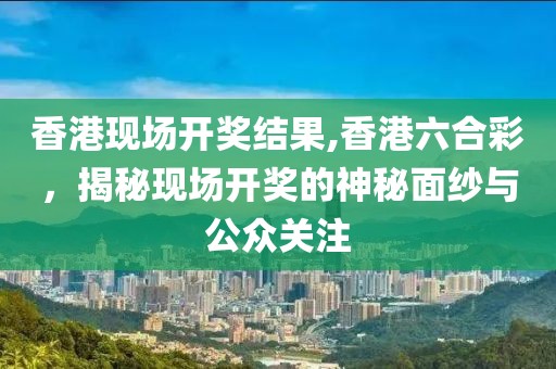 香港现场开奖结果,香港六合彩，揭秘现场开奖的神秘面纱与公众关注