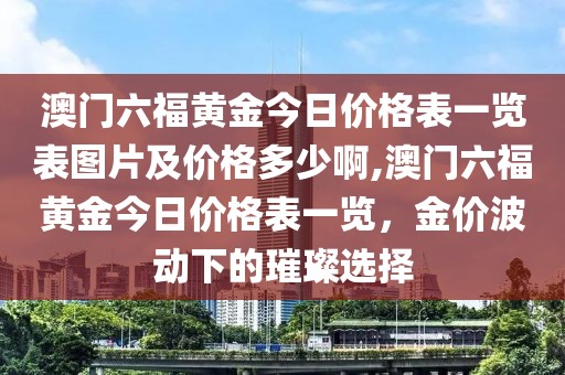 澳门六福黄金今日价格表一览表图片及价格多少啊,澳门六福黄金今日价格表一览，金价波动下的璀璨选择