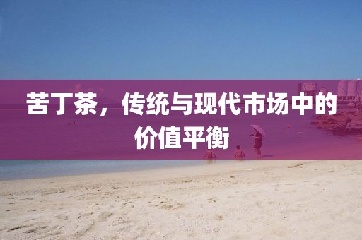 苦丁茶，传统与现代市场中的价值平衡