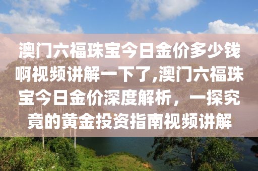 澳门六福珠宝今日金价多少钱啊视频讲解一下了,澳门六福珠宝今日金价深度解析，一探究竟的黄金投资指南视频讲解