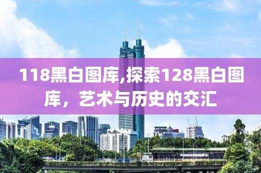 118黑白图库,探索128黑白图库，艺术与历史的交汇