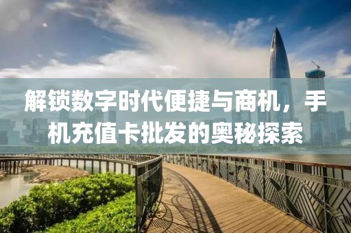 解锁数字时代便捷与商机，手机充值卡批发的奥秘探索