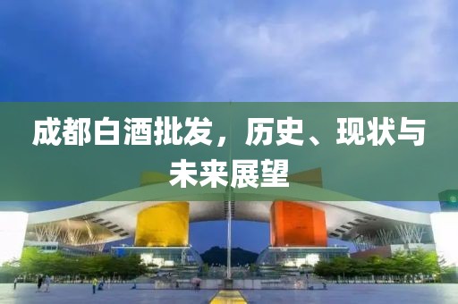 成都白酒批发，历史、现状与未来展望
