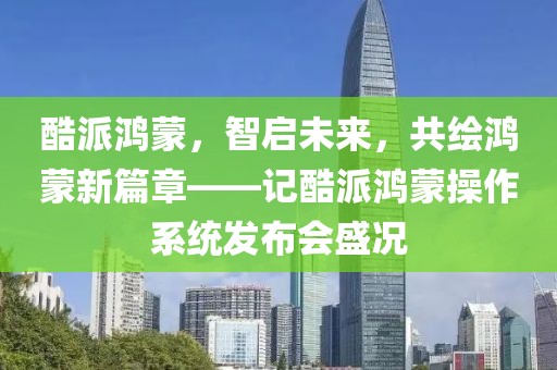 酷派鸿蒙，智启未来，共绘鸿蒙新篇章——记酷派鸿蒙操作系统发布会盛况