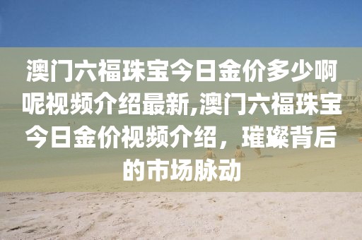 澳门六福珠宝今日金价多少啊呢视频介绍最新,澳门六福珠宝今日金价视频介绍，璀璨背后的市场脉动